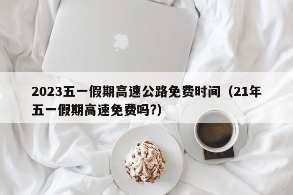 2023五一假期高速公路免费时间(21年五一假期高速免费吗?)