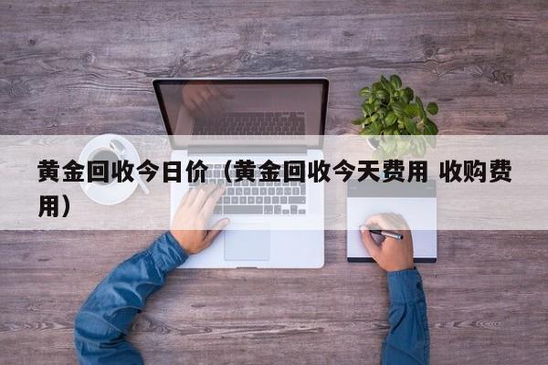 黄金回收今日价(黄金回收今天费用 收购费用)