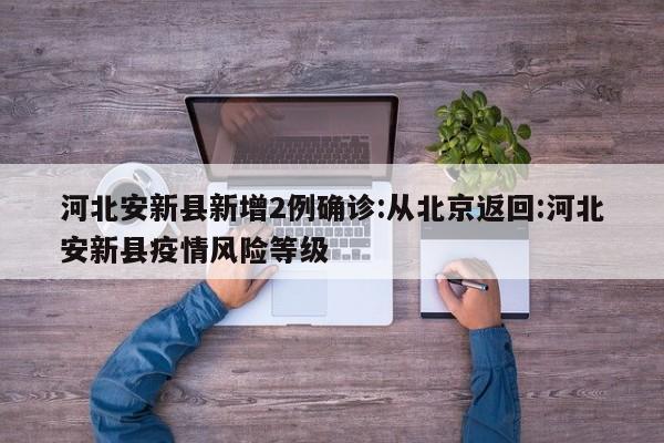 河北安新县新增2例确诊:从北京返回:河北安新县疫情风险等级