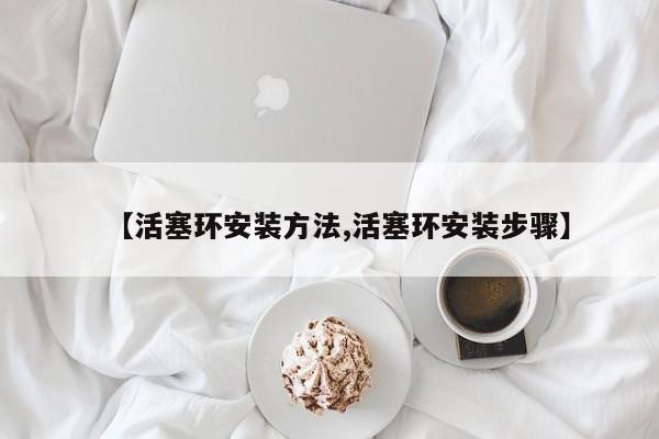 【活塞环安装方法,活塞环安装步骤】
