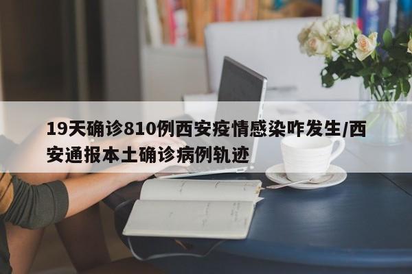 19天确诊810例西安疫情感染咋发生/西安通报本土确诊病例轨迹