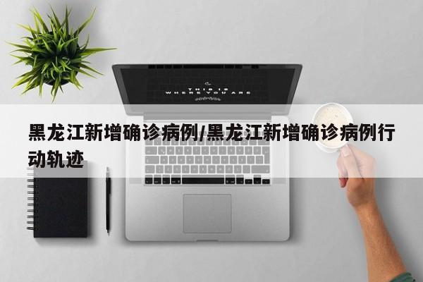 黑龙江新增确诊病例/黑龙江新增确诊病例行动轨迹