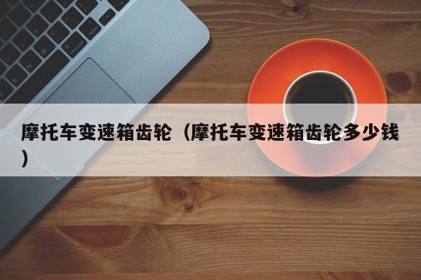 摩托车变速箱齿轮(摩托车变速箱齿轮多少钱)