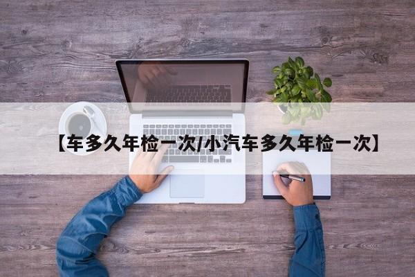 【车多久年检一次/小汽车多久年检一次】