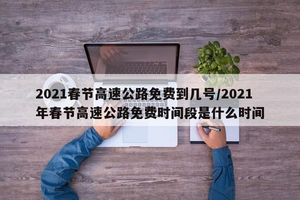 2021春节高速公路免费到几号/2021年春节高速公路免费时间段是什么时间
