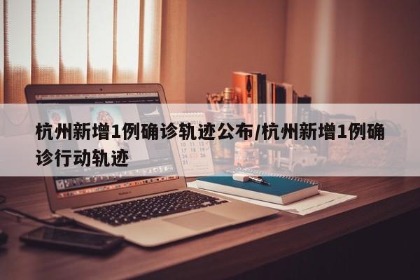 杭州新增1例确诊轨迹公布/杭州新增1例确诊行动轨迹