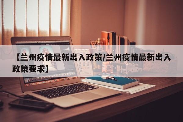 【兰州疫情最新出入政策/兰州疫情最新出入政策要求】