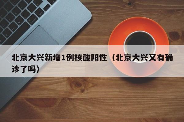 北京大兴新增1例核酸阳性(北京大兴又有确诊了吗)