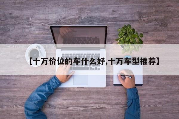 【十万价位的车什么好,十万车型推荐】