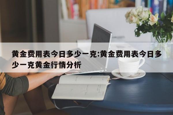 黄金费用表今日多少一克:黄金费用表今日多少一克黄金行情分析