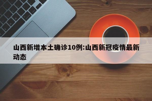 山西新增本土确诊10例:山西新冠疫情最新动态