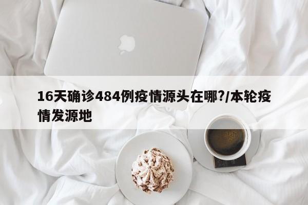 16天确诊484例疫情源头在哪?/本轮疫情发源地