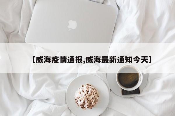 【威海疫情通报,威海最新通知今天】