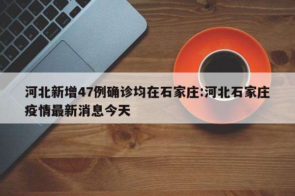 河北新增47例确诊均在石家庄:河北石家庄疫情最新消息今天