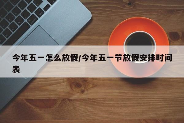 今年五一怎么放假/今年五一节放假安排时间表