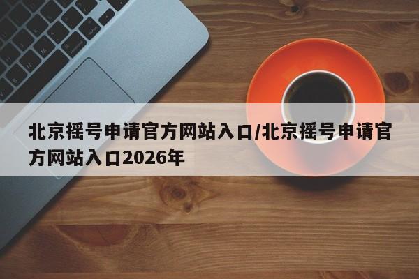 北京摇号申请官方网站入口/北京摇号申请官方网站入口2026年