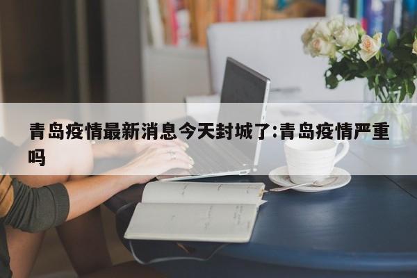 青岛疫情最新消息今天封城了:青岛疫情严重吗