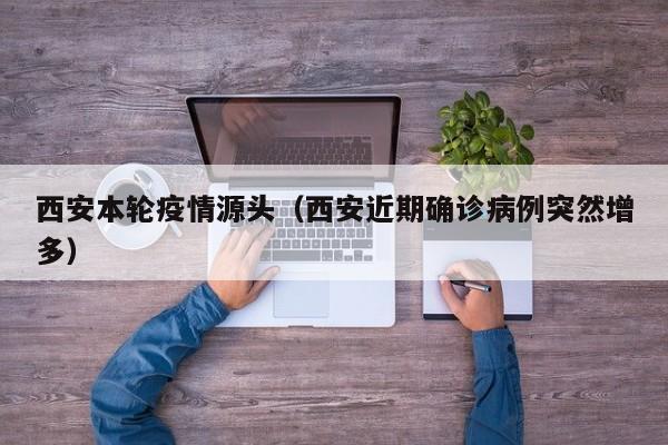 西安本轮疫情源头(西安近期确诊病例突然增多)