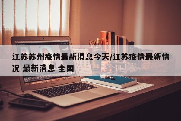 江苏苏州疫情最新消息今天/江苏疫情最新情况 最新消息 全国