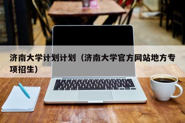 济南大学计划计划(济南大学官方网站地方专项招生)