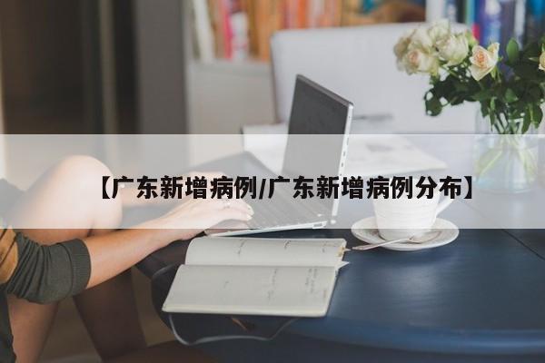【广东新增病例/广东新增病例分布】