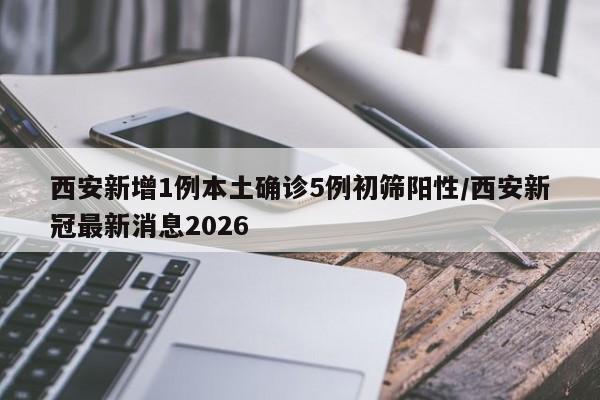 西安新增1例本土确诊5例初筛阳性/西安新冠最新消息2026