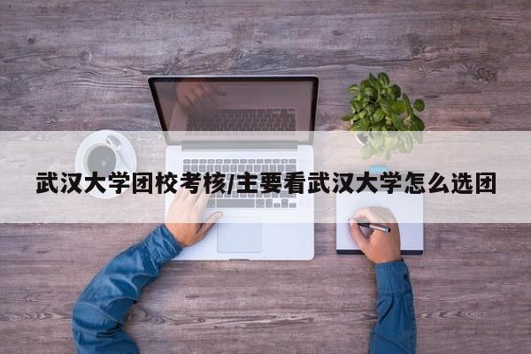武汉大学团校考核/主要看武汉大学怎么选团