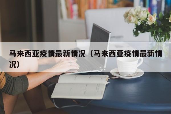 马来西亚疫情最新情况(马来西亚疫情最新情况)