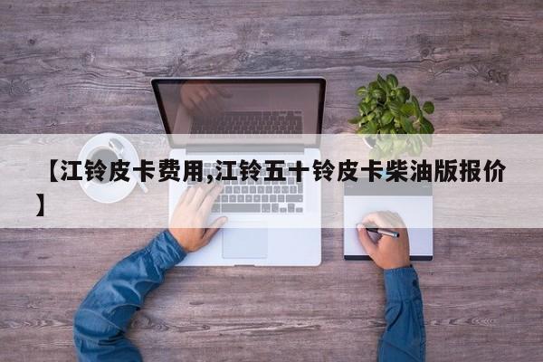 【江铃皮卡费用,江铃五十铃皮卡柴油版报价】