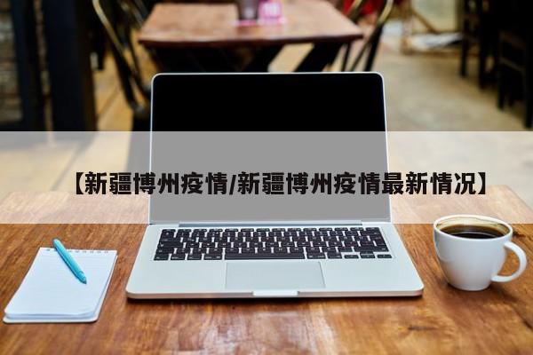 【新疆博州疫情/新疆博州疫情最新情况】