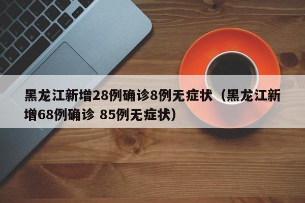 黑龙江新增28例确诊8例无症状(黑龙江新增68例确诊 85例无症状)