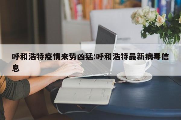 呼和浩特疫情来势凶猛:呼和浩特最新病毒信息