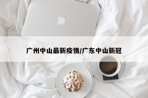 广州中山最新疫情/广东中山新冠