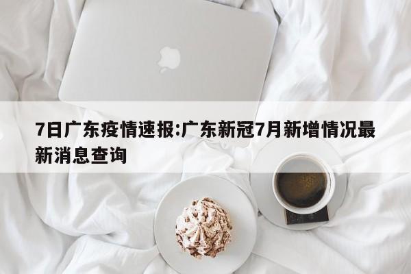 7日广东疫情速报:广东新冠7月新增情况最新消息查询