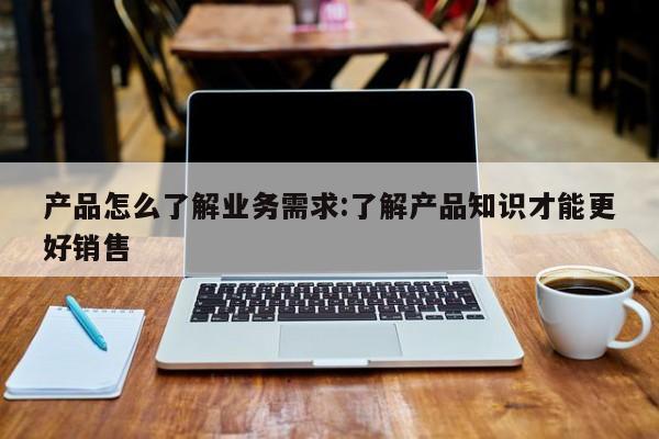 产品怎么了解业务需求:了解产品知识才能更好销售