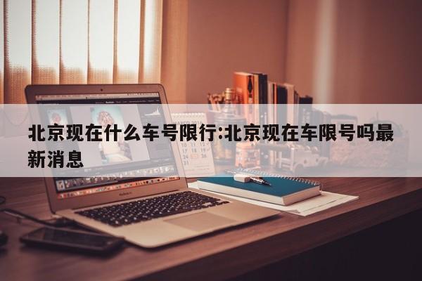 北京现在什么车号限行:北京现在车限号吗最新消息