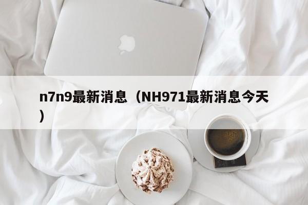 n7n9最新消息(NH971最新消息今天)