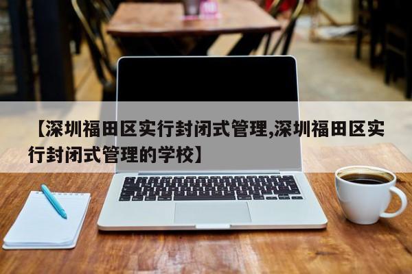 【深圳福田区实行封闭式管理,深圳福田区实行封闭式管理的学校】