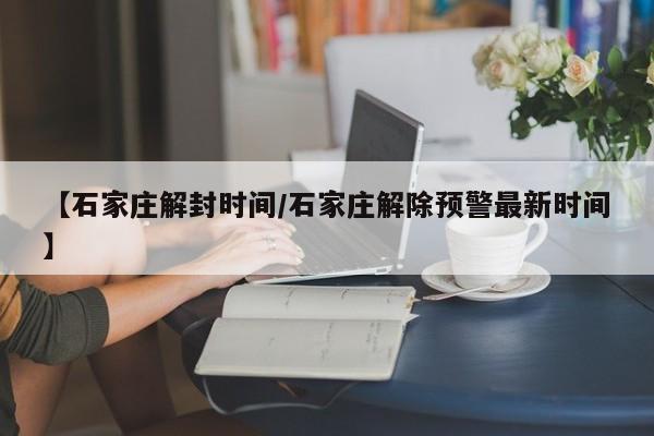 【石家庄解封时间/石家庄解除预警最新时间】