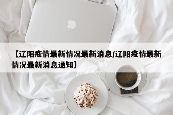 【辽阳疫情最新情况最新消息/辽阳疫情最新情况最新消息通知】