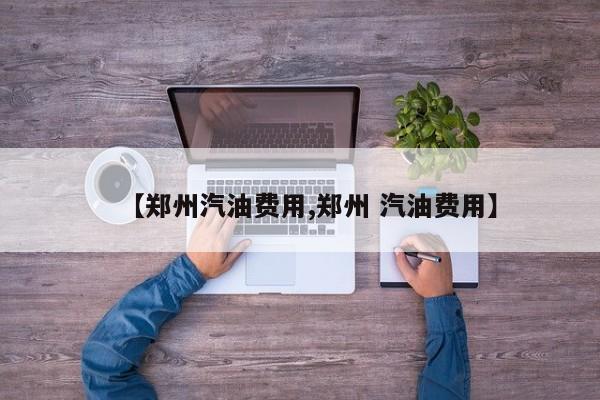 【郑州汽油费用,郑州 汽油费用】