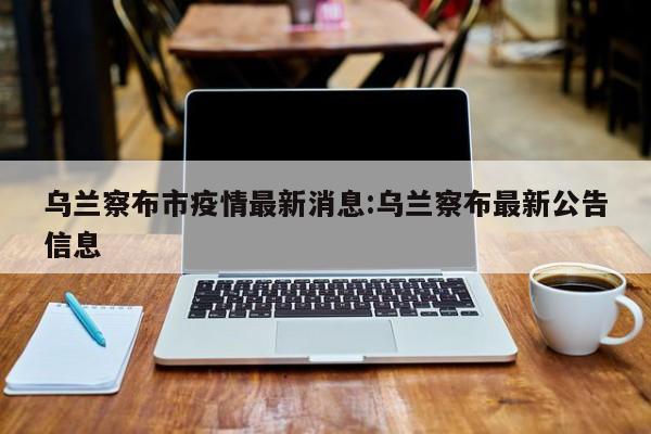 乌兰察布市疫情最新消息:乌兰察布最新公告信息