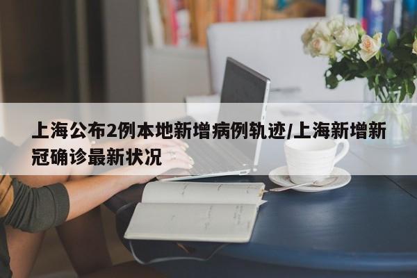 上海公布2例本地新增病例轨迹/上海新增新冠确诊最新状况
