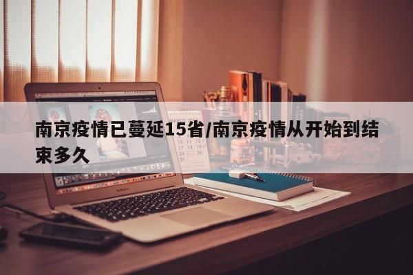 南京疫情已蔓延15省/南京疫情从开始到结束多久