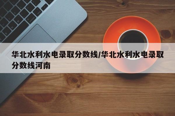 华北水利水电录取分数线/华北水利水电录取分数线河南