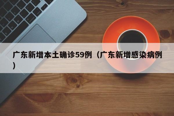 广东新增本土确诊59例(广东新增感染病例)