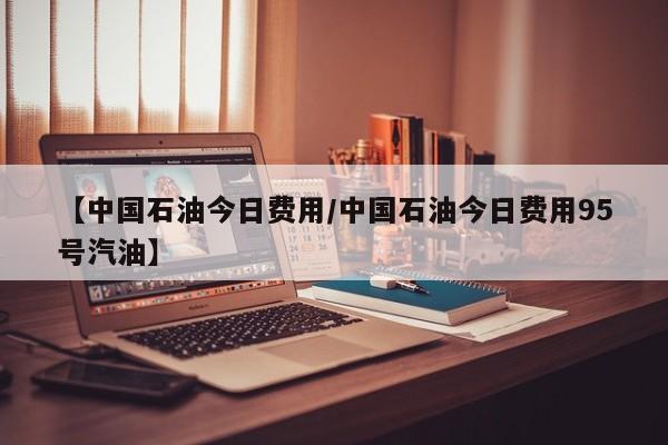 【中国石油今日费用/中国石油今日费用95号汽油】