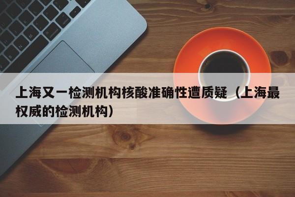 上海又一检测机构核酸准确性遭质疑(上海最权威的检测机构)
