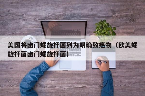 美国将幽门螺旋杆菌列为明确致癌物(欧美螺旋杆菌幽门螺旋杆菌)