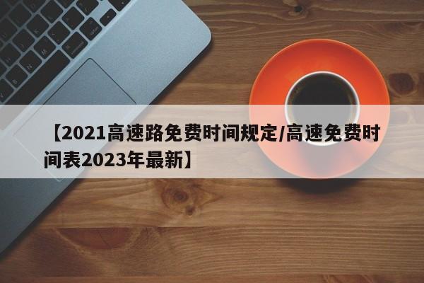 【2021高速路免费时间规定/高速免费时间表2023年最新】